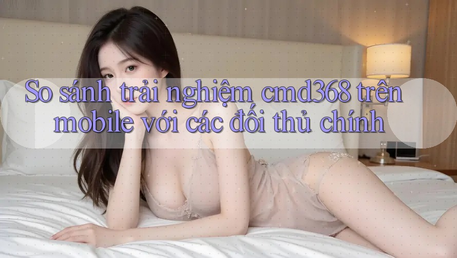 So sánh trải nghiệm cmd368 trên mobile với các đối thủ chính
