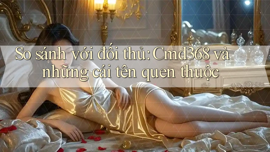 So sánh với đối thủ: Cmd368 và những cái tên quen thuộc