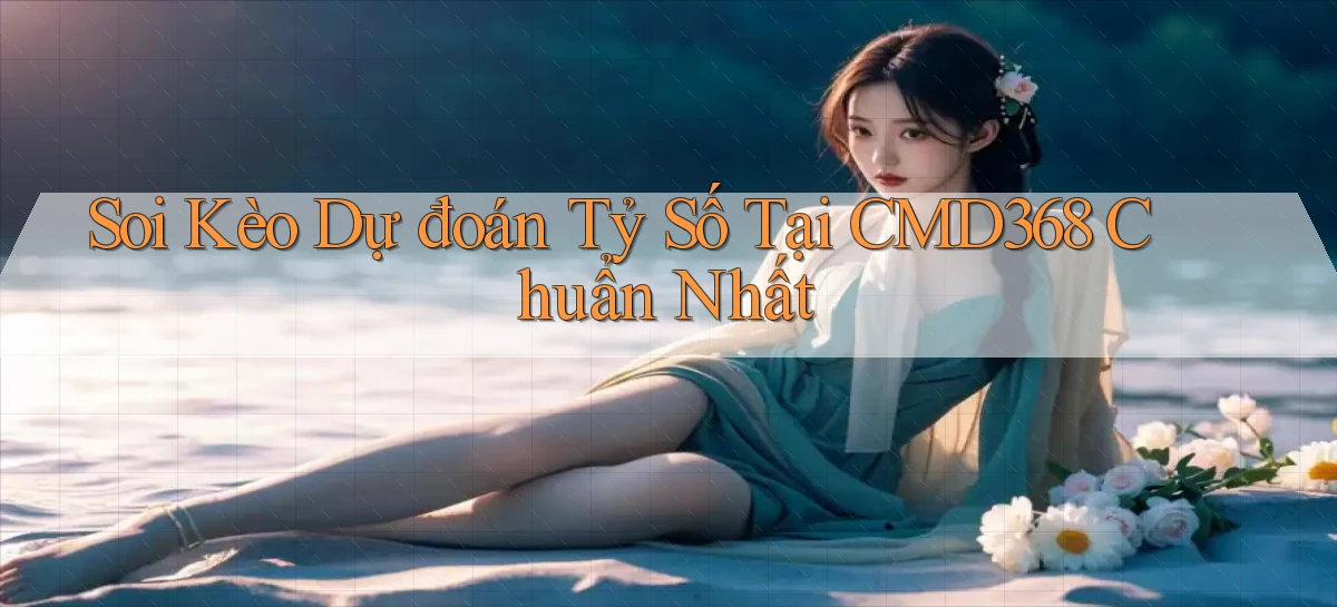 soi kèo dự đoán tỷ số tại cmd368 chuẩn nhất