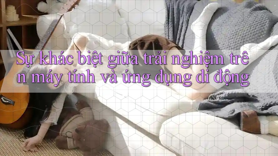 Sự khác biệt giữa trải nghiệm trên máy tính và ứng dụng di động Sự khác biệt giữa trải nghiệm trên máy tính và ứng dụng di động