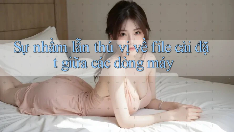 Sự nhầm lẫn thú vị về file cài đặt giữa các dòng máy Sự nhầm lẫn thú vị về file cài đặt giữa các dòng máy