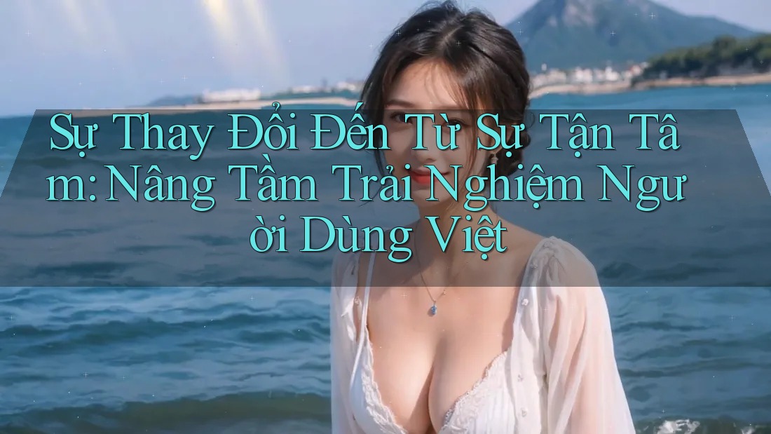 Sự Thay Đổi Đến Từ Sự Tận Tâm: Nâng Tầm Trải Nghiệm Người Dùng Việt Sự Thay Đổi Đến Từ Sự Tận Tâm: Nâng Tầm Trải Nghiệm Người Dùng Việt