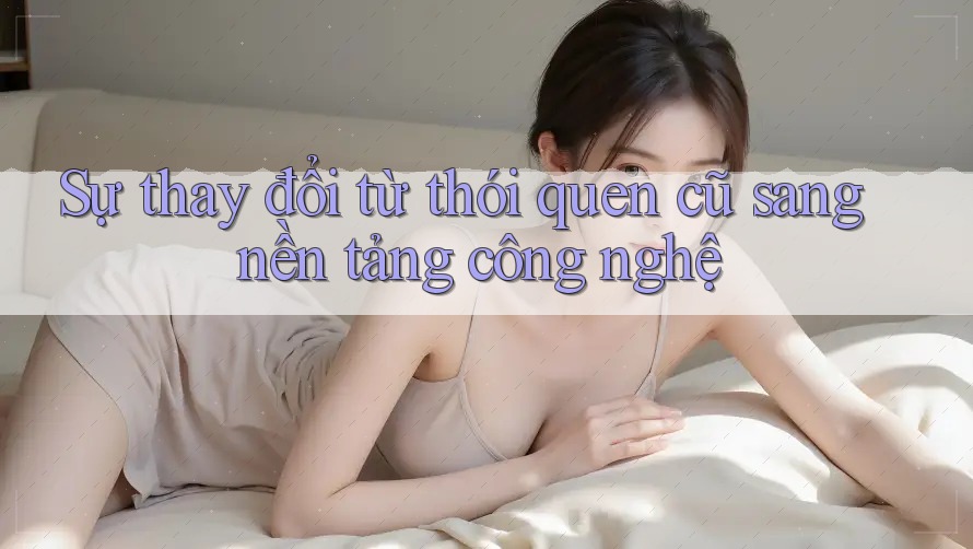 Sự thay đổi từ thói quen cũ sang nền tảng công nghệ