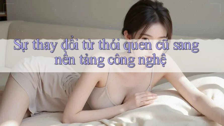 Sự thay đổi từ thói quen cũ sang nền tảng công nghệ Sự thay đổi từ thói quen cũ sang nền tảng công nghệ