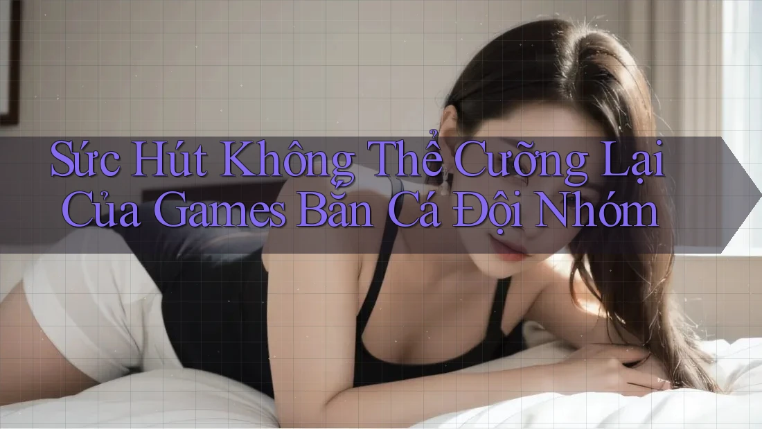 Sức Hút Không Thể Cưỡng Lại Của Games Bắn Cá Đội Nhóm
