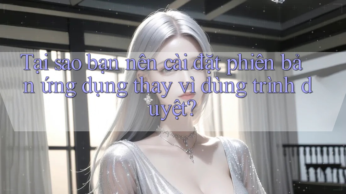 Tại sao bạn nên cài đặt phiên bản ứng dụng thay vì dùng trình duyệt?