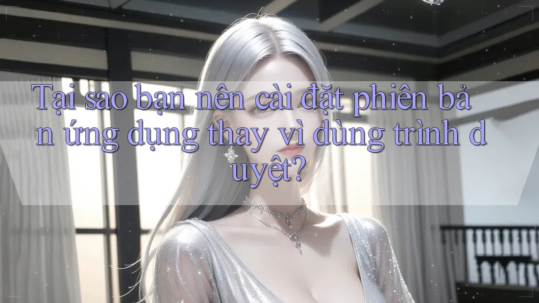 Tại sao bạn nên cài đặt phiên bản ứng dụng thay vì dùng trình duyệt?