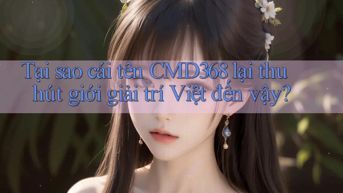 Tại sao cái tên CMD368 lại thu hút giới giải trí Việt đến vậy?