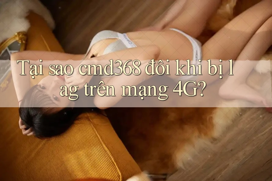 Tại sao cmd368 đôi khi bị lag trên mạng 4G?
