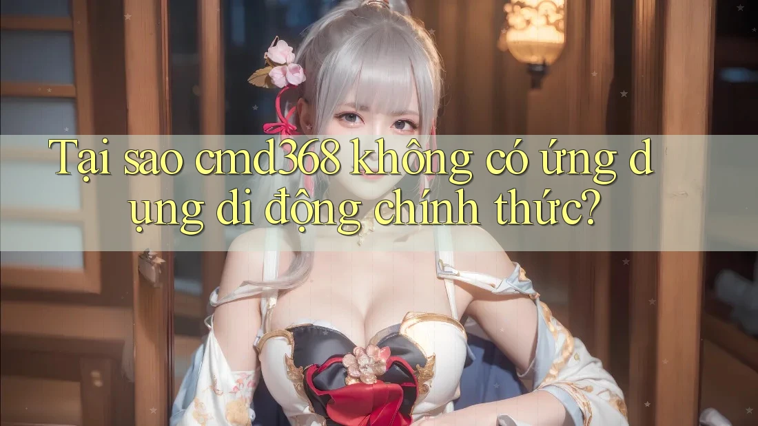Tại sao cmd368 không có ứng dụng di động chính thức?
