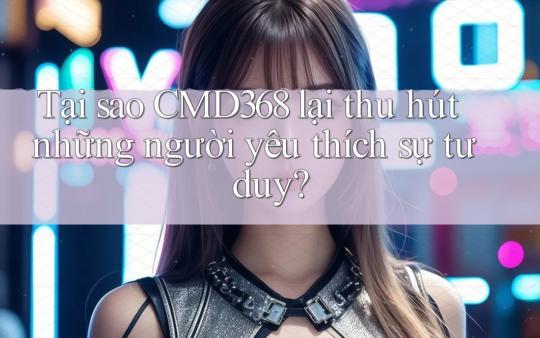 Tại sao CMD368 lại thu hút những người yêu thích sự tư duy? Tại sao CMD368 lại thu hút những người yêu thích sự tư duy?
