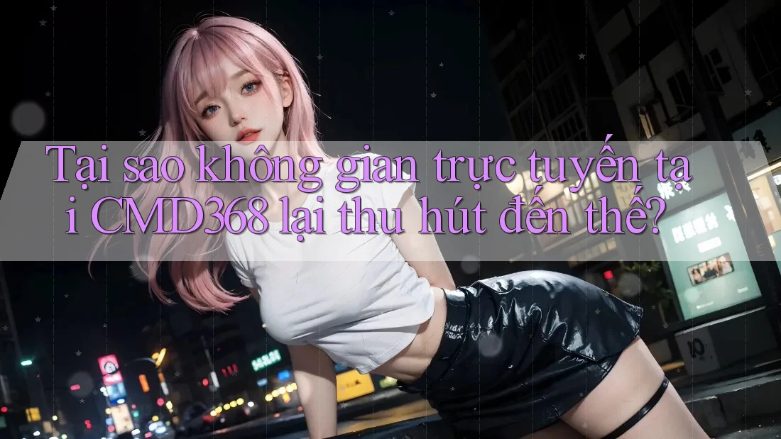 Tại sao không gian trực tuyến tại CMD368 lại thu hút đến thế?