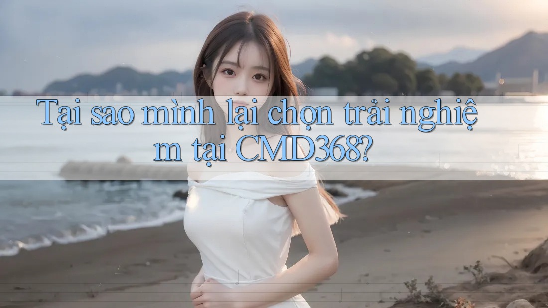 Tại sao mình lại chọn trải nghiệm tại CMD368? Tại sao mình lại chọn trải nghiệm tại CMD368?