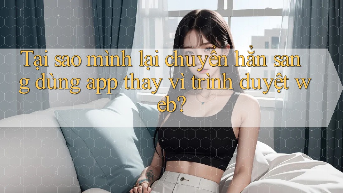 Tại sao mình lại chuyển hẳn sang dùng app thay vì trình duyệt web? Tại sao mình lại chuyển hẳn sang dùng app thay vì trình duyệt web?