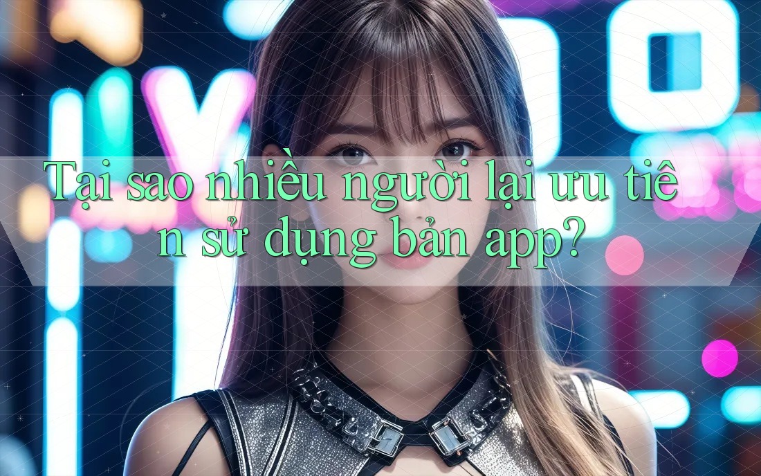 Tại sao nhiều người lại ưu tiên sử dụng bản app? Tại sao nhiều người lại ưu tiên sử dụng bản app?