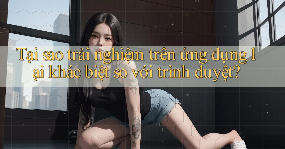 Tại sao trải nghiệm trên ứng dụng lại khác biệt so với trình duyệt?