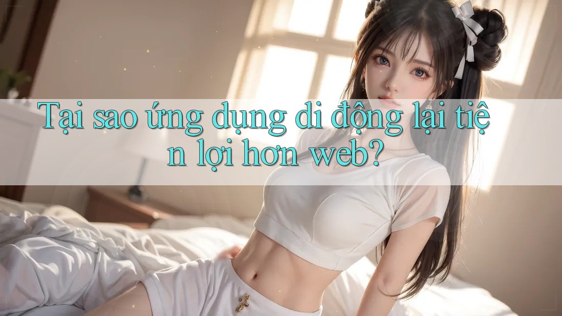 Tại sao ứng dụng di động lại tiện lợi hơn web? Tại sao ứng dụng di động lại tiện lợi hơn web?