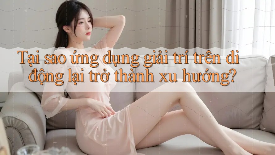 Tại sao ứng dụng giải trí trên di động lại trở thành xu hướng?