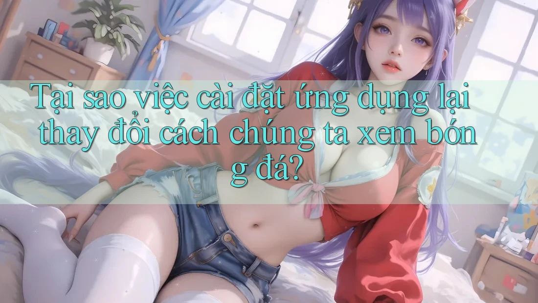Tại sao việc cài đặt ứng dụng lại thay đổi cách chúng ta xem bóng đá? Tại sao việc cài đặt ứng dụng lại thay đổi cách chúng ta xem bóng đá?