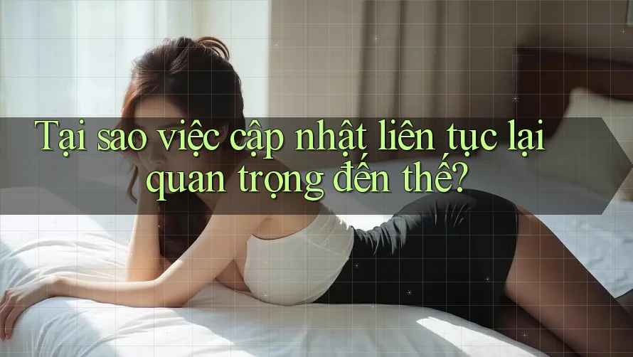 Tại sao việc cập nhật liên tục lại quan trọng đến thế? Tại sao việc cập nhật liên tục lại quan trọng đến thế?