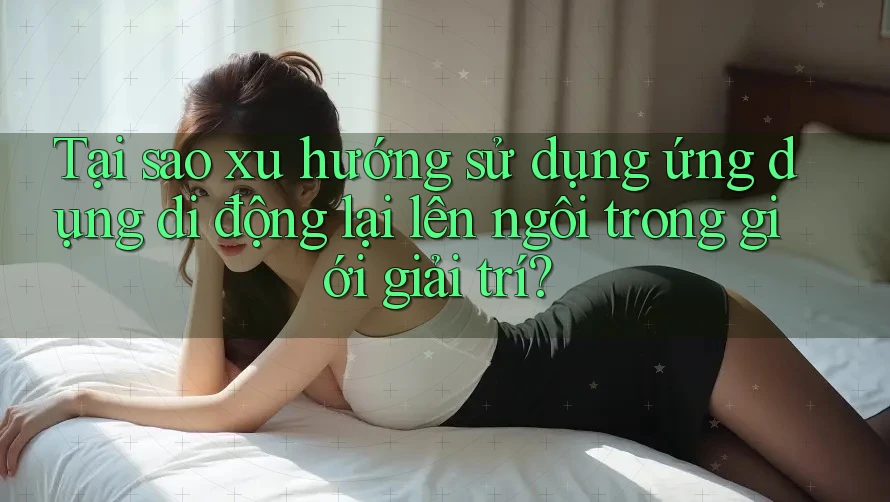 Tại sao xu hướng sử dụng ứng dụng di động lại lên ngôi trong giới giải trí? Tại sao xu hướng sử dụng ứng dụng di động lại lên ngôi trong giới giải trí?
