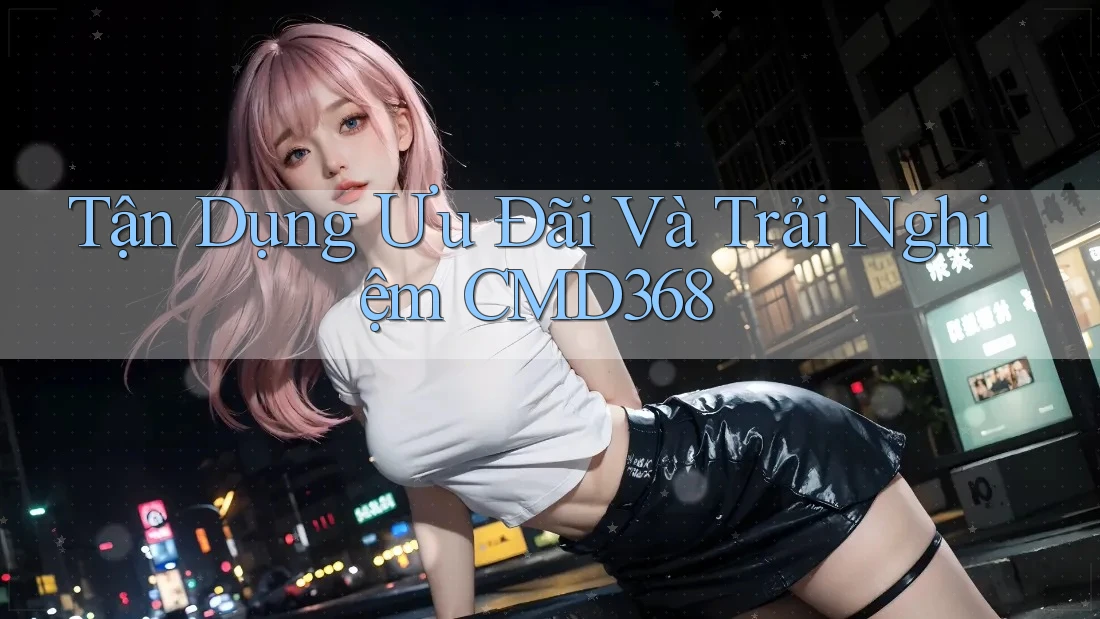 Tận Dụng Ưu Đãi Và Trải Nghiệm CMD368 Tận Dụng Ưu Đãi Và Trải Nghiệm CMD368