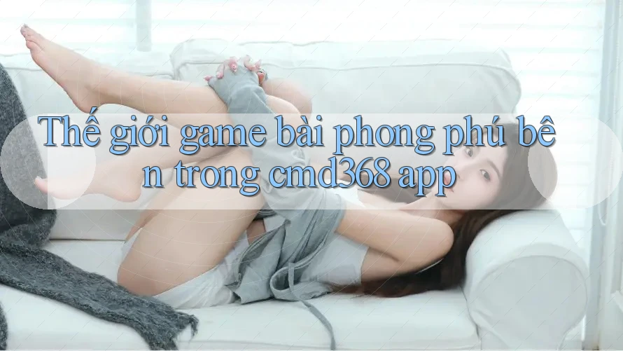 Thế giới game bài phong phú bên trong cmd368 app