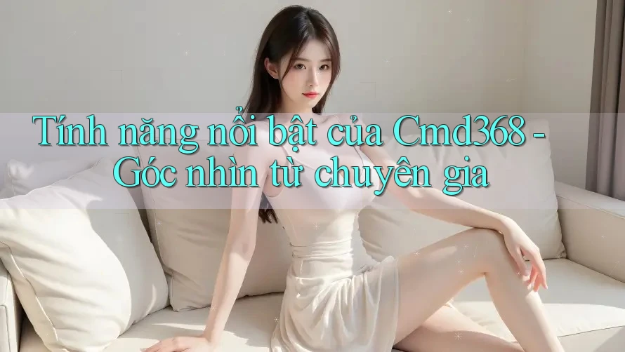 Tính năng nổi bật của Cmd368 - Góc nhìn từ chuyên gia