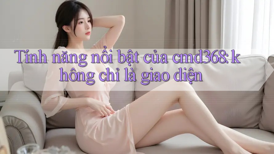Tính năng nổi bật của cmd368: không chỉ là giao diện Tính năng nổi bật của cmd368: không chỉ là giao diện