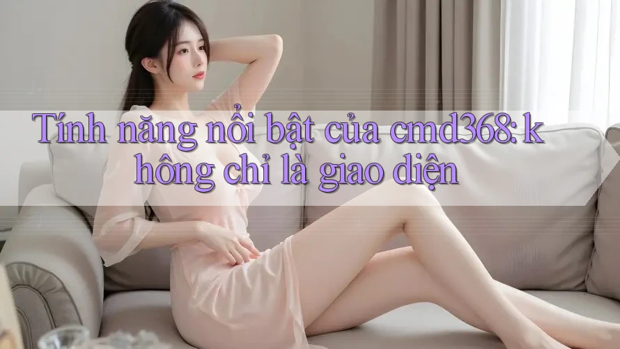 Tính năng nổi bật của cmd368: không chỉ là giao diện Tính năng nổi bật của cmd368: không chỉ là giao diện