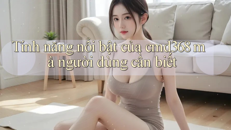 Tính năng nổi bật của cmd368 mà người dùng cần biết Tính năng nổi bật của cmd368 mà người dùng cần biết