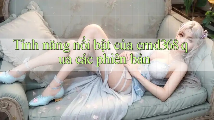 Tính năng nổi bật của cmd368 qua các phiên bản