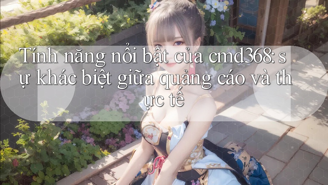 Tính năng nổi bật của cmd368: sự khác biệt giữa quảng cáo và thực tế Tính năng nổi bật của cmd368: sự khác biệt giữa quảng cáo và thực tế