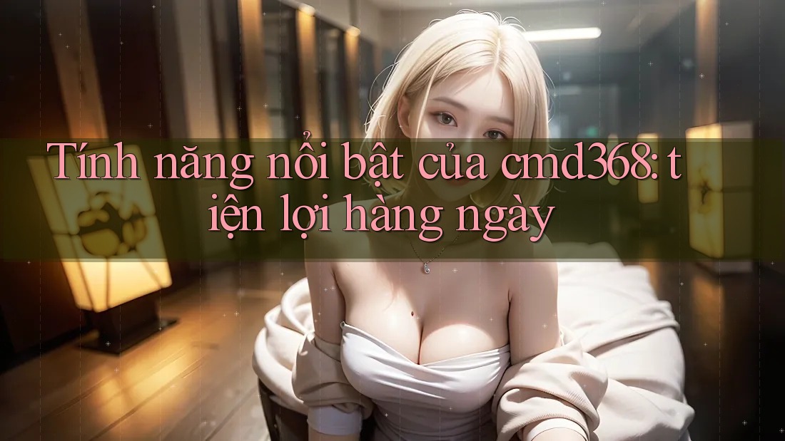 Tính năng nổi bật của cmd368: tiện lợi hàng ngày Tính năng nổi bật của cmd368: tiện lợi hàng ngày