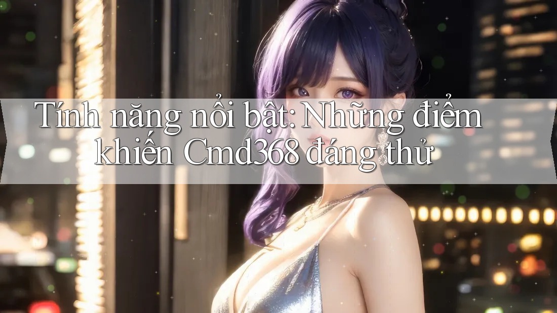 Tính năng nổi bật: Những điểm khiến Cmd368 đáng thử Tính năng nổi bật: Những điểm khiến Cmd368 đáng thử