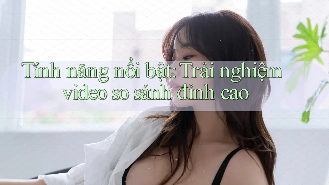 Tính năng nổi bật: Trải nghiệm video so sánh đỉnh cao