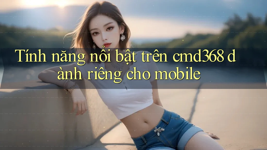 Tính năng nổi bật trên cmd368 dành riêng cho mobile