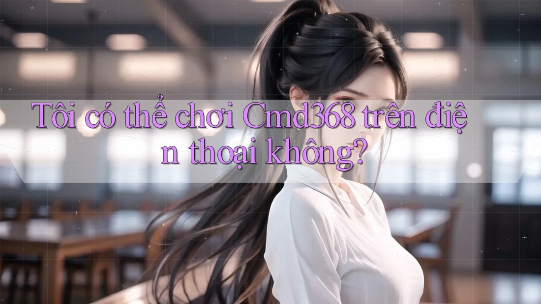 Tôi có thể chơi cmd368 trên điện thoại không?