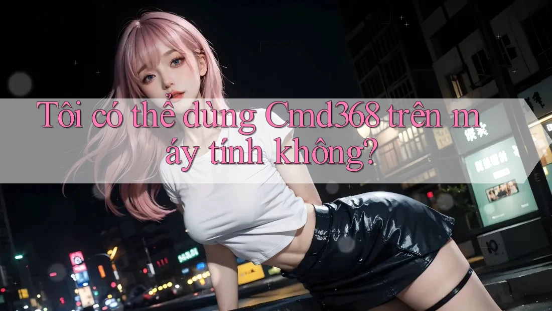 Tôi có thể dùng Cmd368 trên máy tính không? Tôi có thể dùng Cmd368 trên máy tính không?