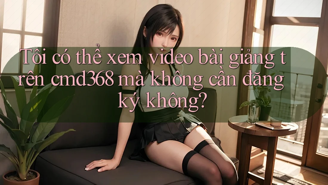 Tôi có thể xem video bài giảng trên cmd368 mà không cần đăng ký không?
