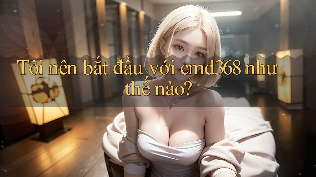 Tôi nên bắt đầu với cmd368 như thế nào? Tôi nên bắt đầu với cmd368 như thế nào?