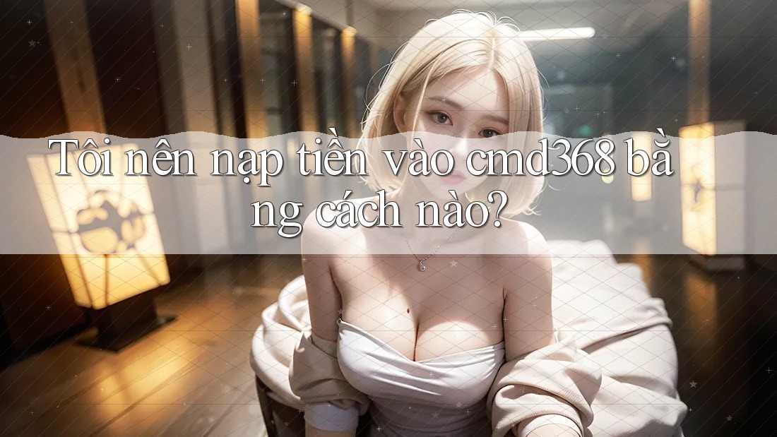 Tôi nên nạp tiền vào cmd368 bằng cách nào?