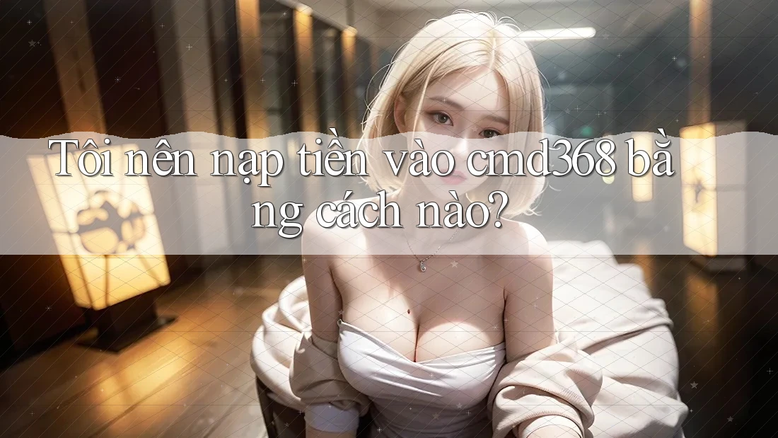 Tôi nên nạp tiền vào cmd368 bằng cách nào? Tôi nên nạp tiền vào cmd368 bằng cách nào?