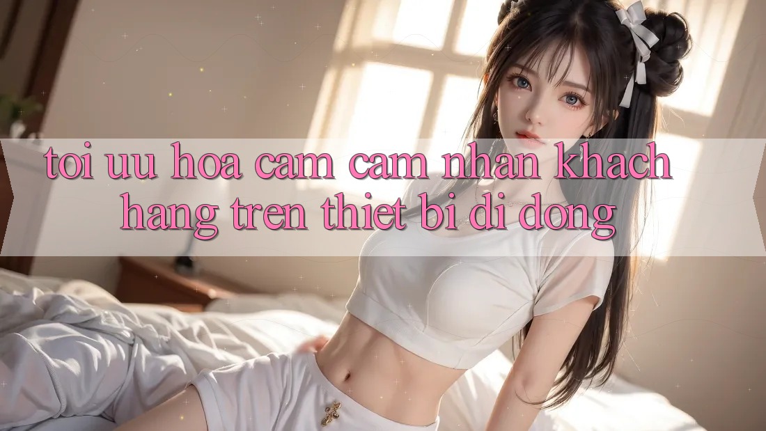 Tối Ưu Hóa Cảm cảm nhận Khách hàng Trên Thiết Bị Di Động Tối Ưu Hóa Cảm cảm nhận Khách hàng Trên Thiết Bị Di Động
