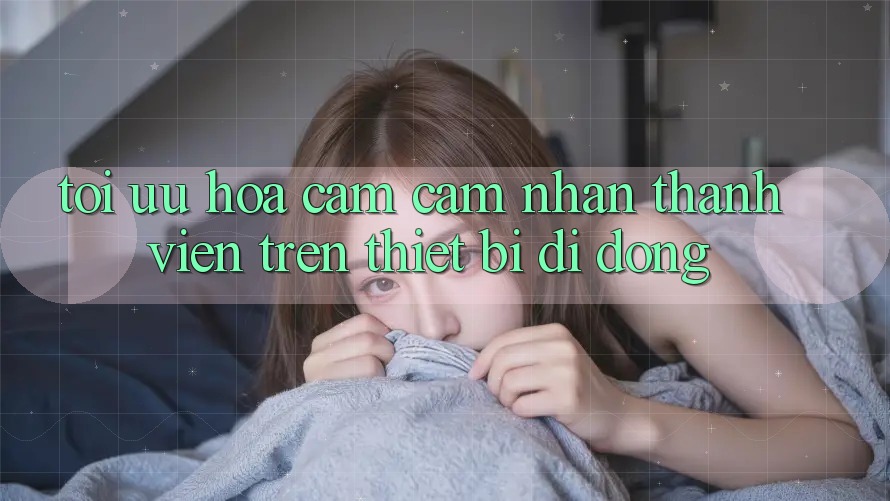 Tối Ưu Hóa Cảm cảm nhận Thành viên Trên Thiết Bị Di Động Tối Ưu Hóa Cảm cảm nhận Thành viên Trên Thiết Bị Di Động