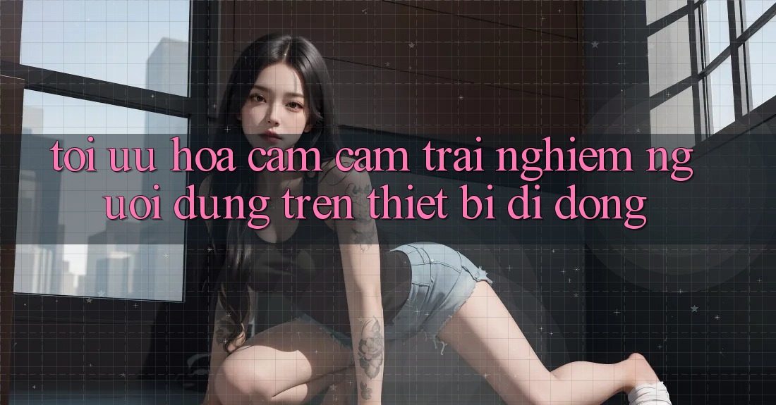 Tối Ưu Hóa Cảm cảm trải nghiệm Người Dùng Trên Thiết Bị Di Động Tối Ưu Hóa Cảm cảm trải nghiệm Người Dùng Trên Thiết Bị Di Động