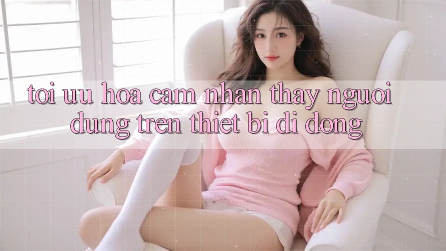 Tối Ưu Hóa Cảm nhận thấy Người Dùng Trên Thiết Bị Di Động Tối Ưu Hóa Cảm nhận thấy Người Dùng Trên Thiết Bị Di Động
