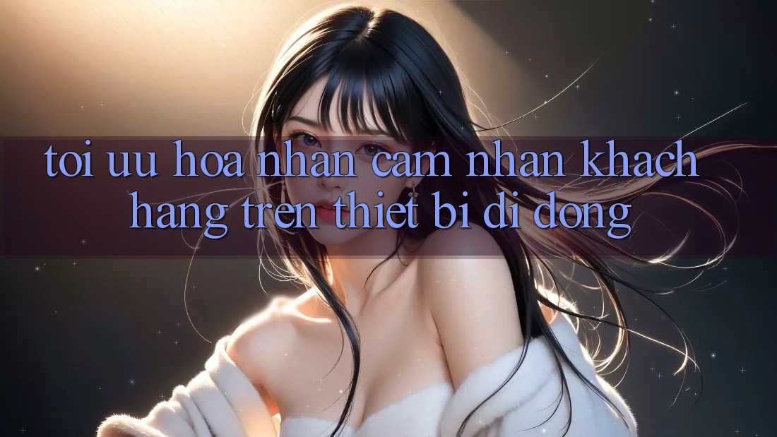 Tối Ưu Hóa Nhận cảm nhận Khách hàng Trên Thiết Bị Di Động Tối Ưu Hóa Nhận cảm nhận Khách hàng Trên Thiết Bị Di Động