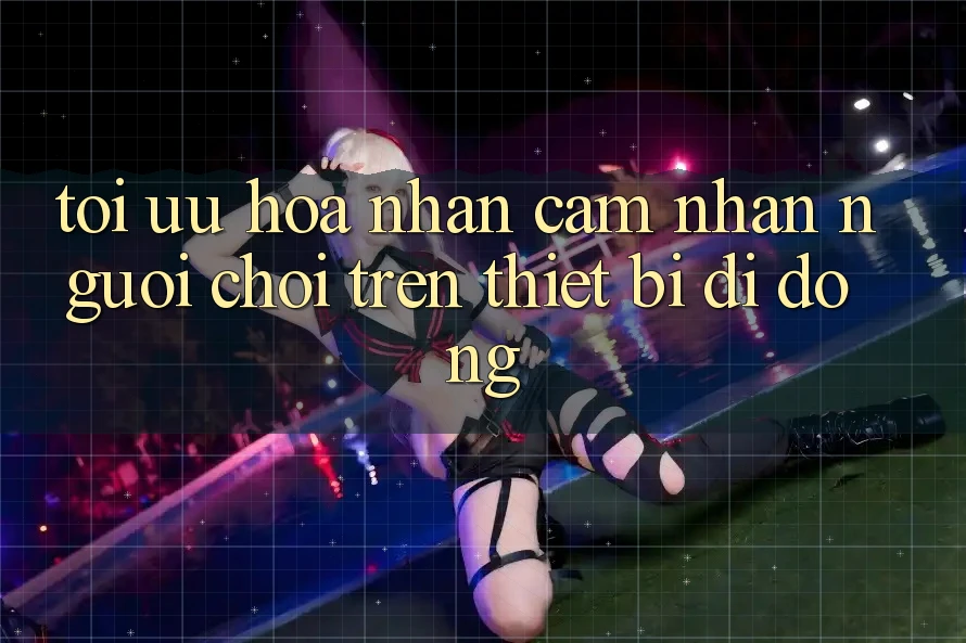 Tối Ưu Hóa Nhận cảm nhận Người chơi Trên Thiết Bị Di Động