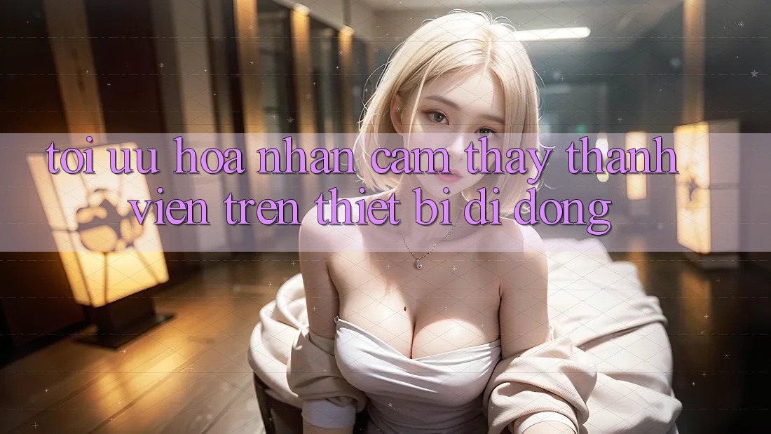 Tối Ưu Hóa Nhận cảm thấy Thành viên Trên Thiết Bị Di Động Tối Ưu Hóa Nhận cảm thấy Thành viên Trên Thiết Bị Di Động
